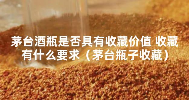 茅台酒瓶是否具有收藏价值 收藏有什么要求（茅台瓶子收藏）